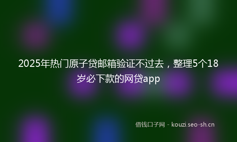 2025年热门原子贷邮箱验证不过去，整理5个18岁必下款的网贷app