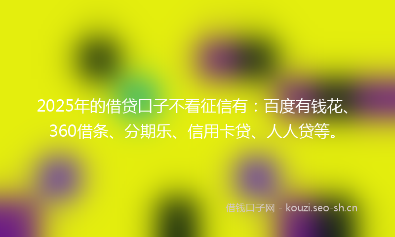 2025年的借贷口子不看征信有：百度有钱花、360借条、分期乐、信用卡贷、人人贷等。