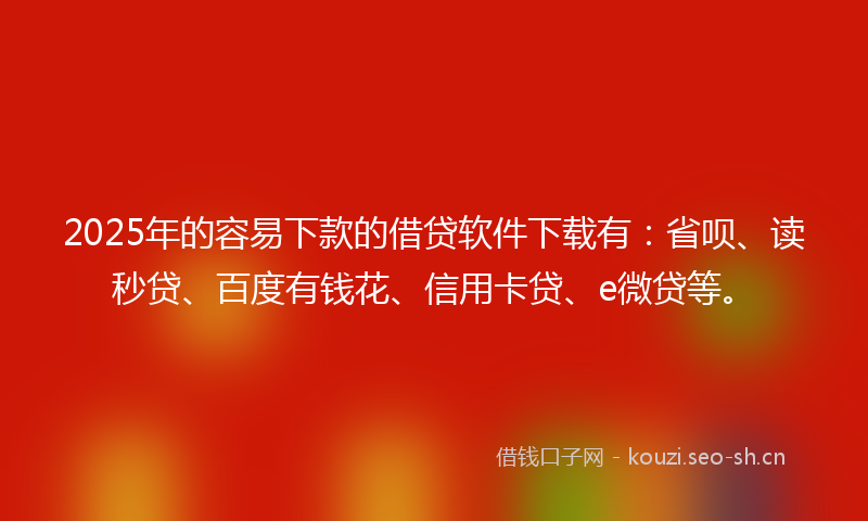 2025年的容易下款的借贷软件下载有：省呗、读秒贷、百度有钱花、信用卡贷、e微贷等。
