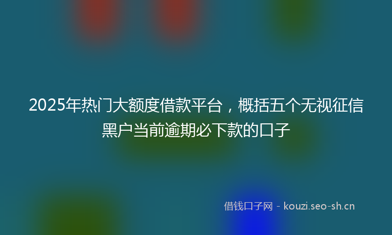2025年热门大额度借款平台,概括五个无视征信黑户当前逾期必下款的口子