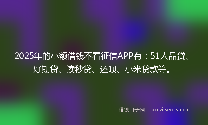 2025年的小额借钱不看征信APP有：51人品贷、好期贷、读秒贷、还呗、小米贷款等。