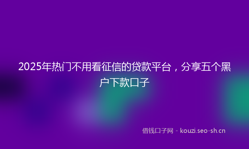 2025年热门不用看征信的贷款平台，分享五个黑户下款口子