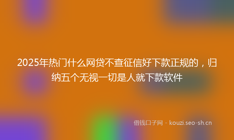 2025年热门什么网贷不查征信好下款正规的，归纳五个无视一切是人就下款软件
