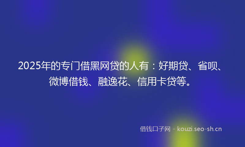 2025年的专门借黑网贷的人有：好期贷、省呗、微博借钱、融逸花、信用卡贷等。