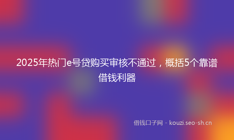 2025年热门e号贷购买审核不通过，概括5个靠谱借钱利器