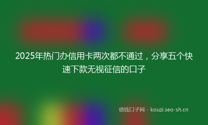 2025年热门办信用卡两次都不通过，分享五个快速下款无视征信的口子