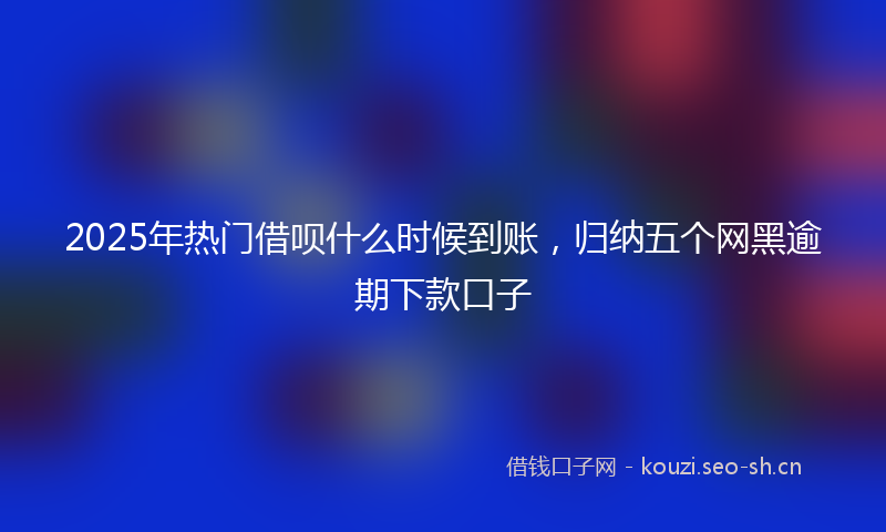 2025年热门借呗什么时候到账，归纳五个网黑逾期下款口子
