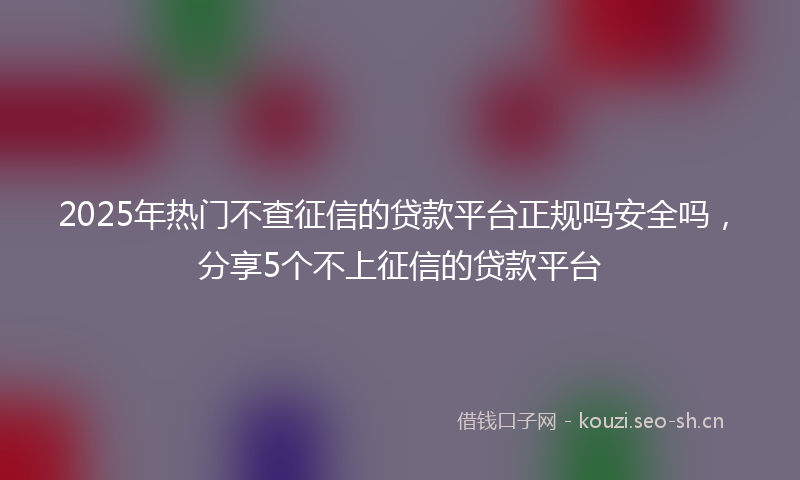 2025年热门不查征信的贷款平台正规吗安全吗，分享5个不上征信的贷款平台