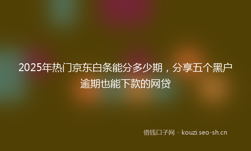 2025年热门京东白条能分多少期，分享五个黑户逾期也能下款的网贷