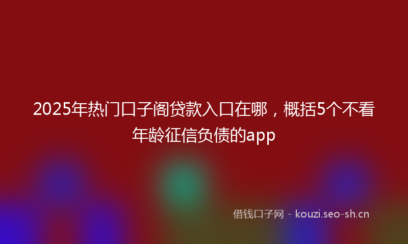 2025年热门口子阁贷款入口在哪，概括5个不看年龄征信负债的app