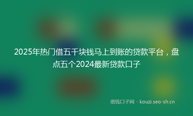 2025年热门借五千块钱马上到账的贷款平台，盘点五个2024最新贷款口子