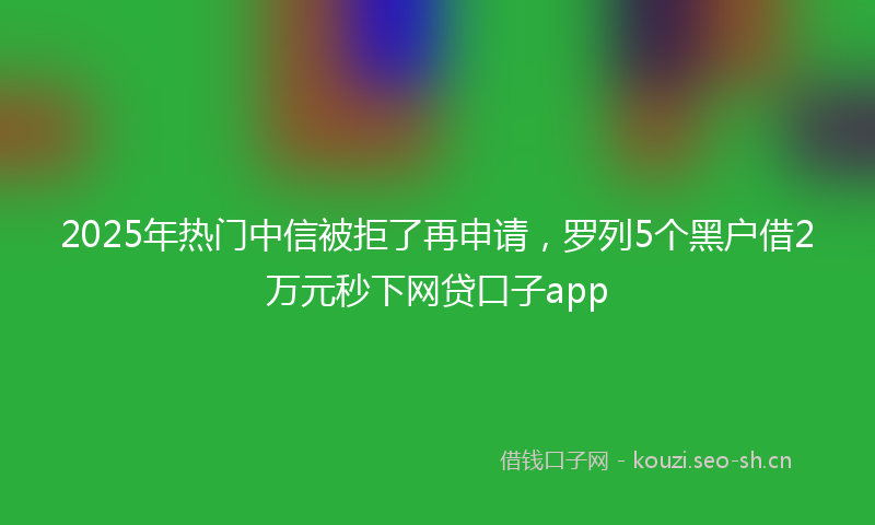 2025年热门中信被拒了再申请，罗列5个黑户借2万元秒下网贷口子app
