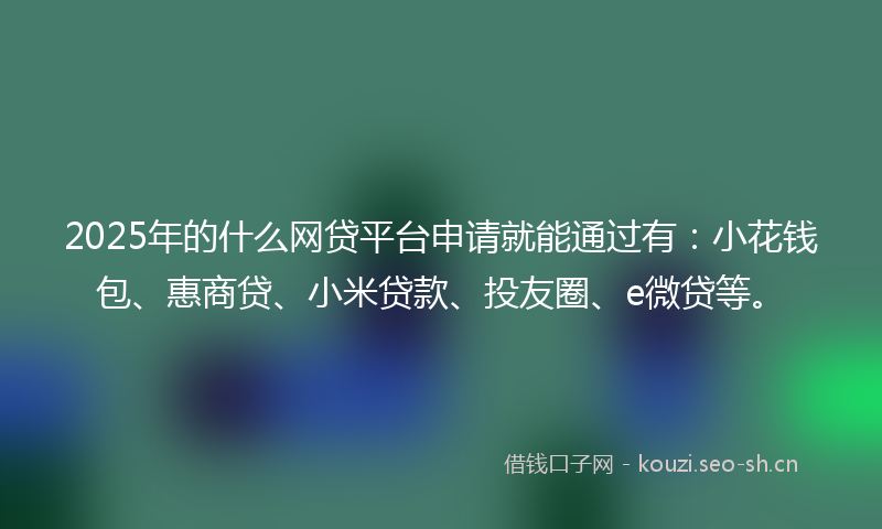 2025年的什么网贷平台申请就能通过有：小花钱包、惠商贷、小米贷款、投友圈、e微贷等。