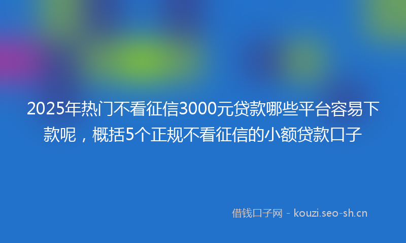 2025年热门不看征信3000元贷款哪些平台容易下款呢，概括5个正规不看征信的小额贷款口子