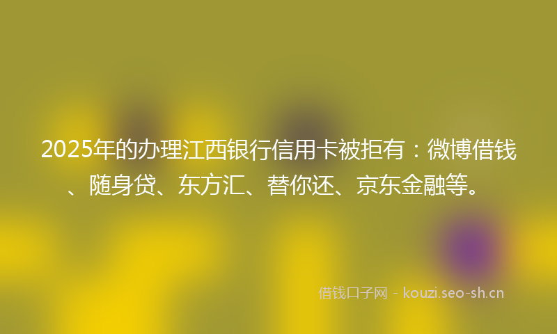 2025年的办理江西银行信用卡被拒有：微博借钱、随身贷、东方汇、替你还、京东金融等。