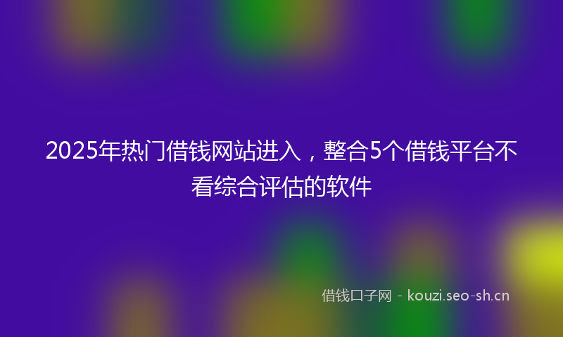 2025年热门借钱网站进入，整合5个借钱平台不看综合评估的软件
