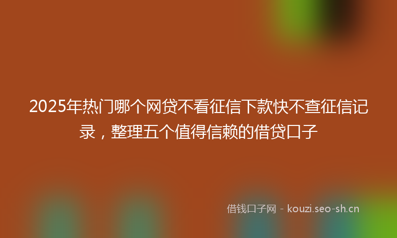 2025年热门哪个网贷不看征信下款快不查征信记录，整理五个值得信赖的借贷口子