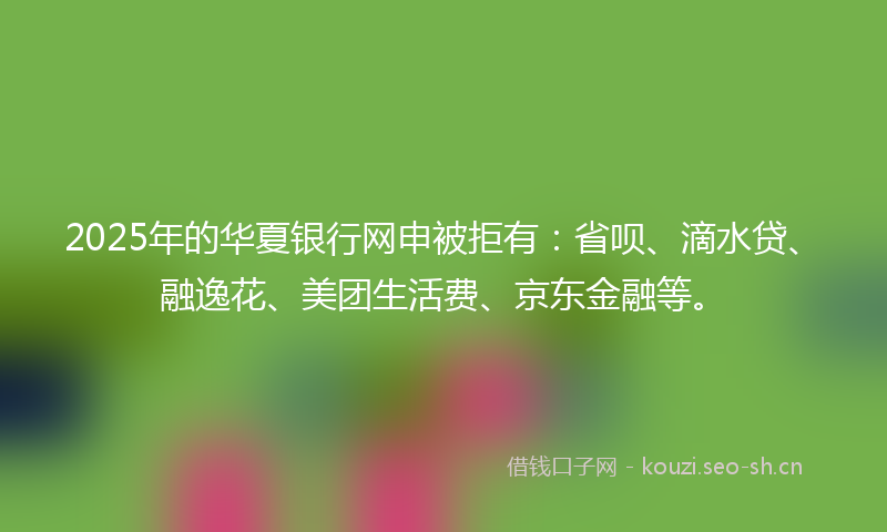 2025年的华夏银行网申被拒有：省呗、滴水贷、融逸花、美团生活费、京东金融等。