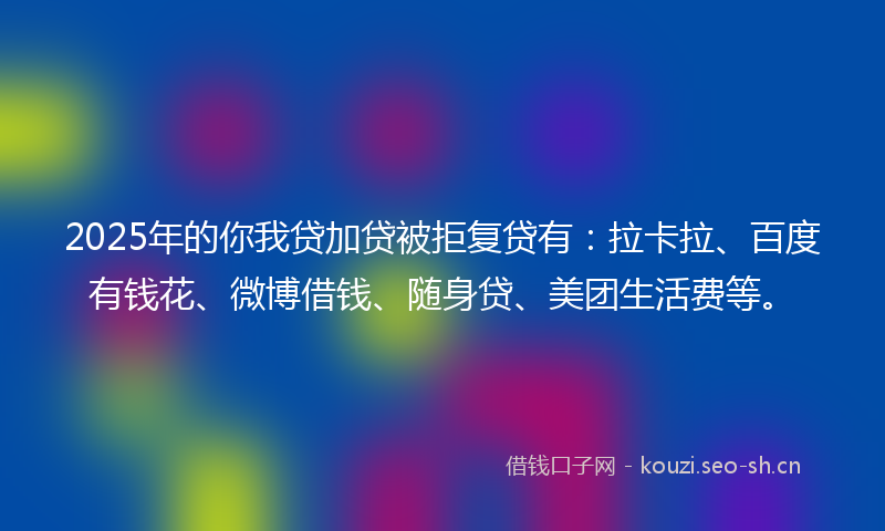 2025年的你我贷加贷被拒复贷有：拉卡拉、百度有钱花、微博借钱、随身贷、美团生活费等。