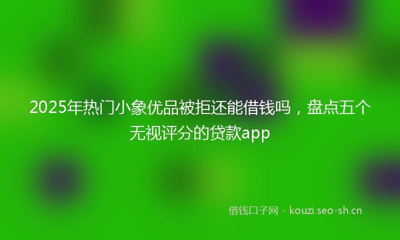 2025年热门小象优品被拒还能借钱吗，盘点五个无视评分的贷款app