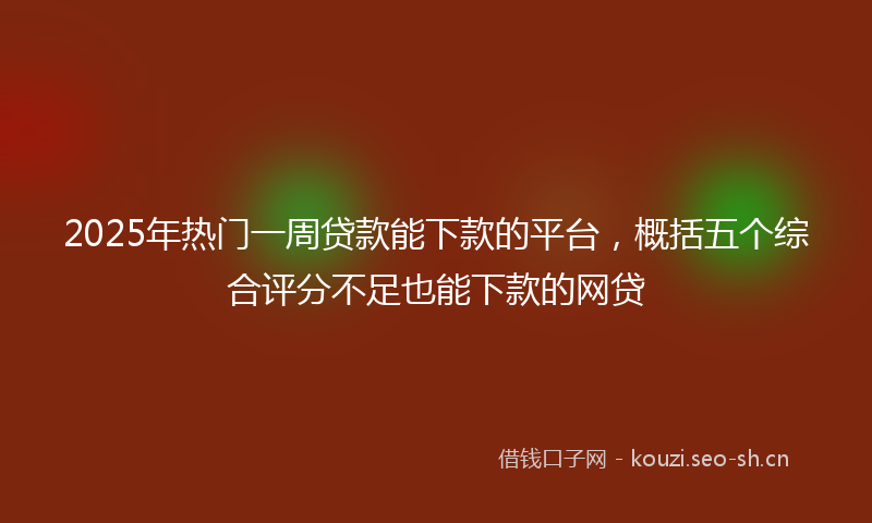 2025年热门一周贷款能下款的平台，概括五个综合评分不足也能下款的网贷