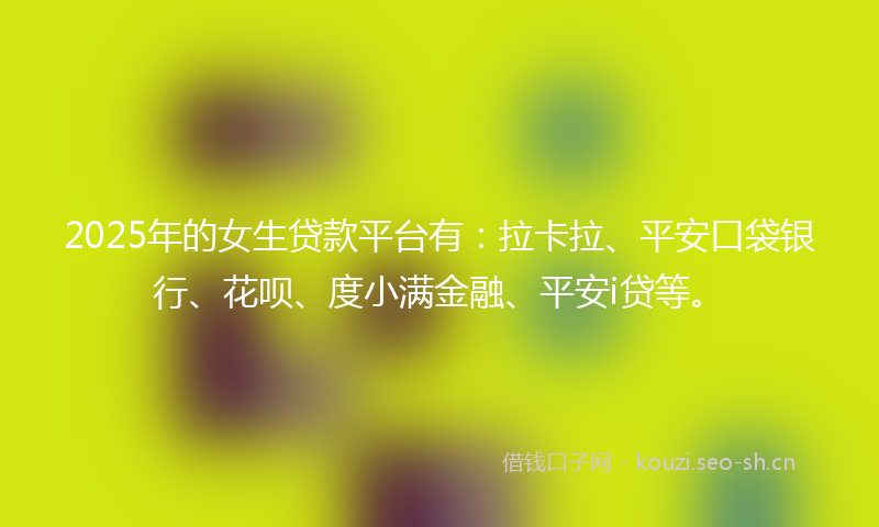 2025年的女生贷款平台有：拉卡拉、平安口袋银行、花呗、度小满金融、平安i贷等。
