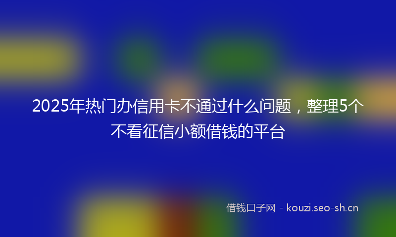 2025年热门办信用卡不通过什么问题，整理5个不看征信小额借钱的平台