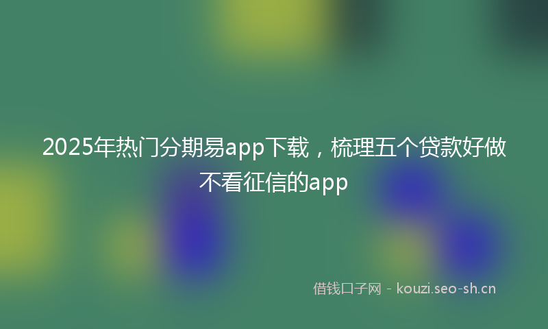 2025年热门分期易app下载，梳理五个贷款好做不看征信的app