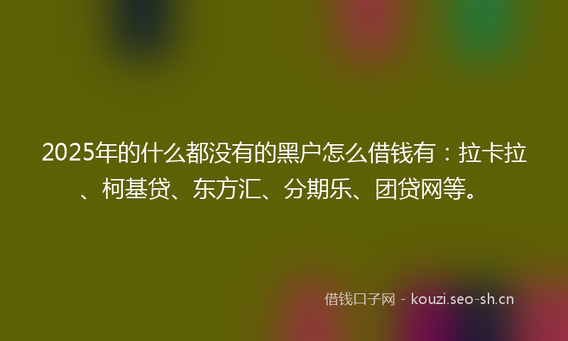 2025年的什么都没有的黑户怎么借钱有：拉卡拉、柯基贷、东方汇、分期乐、团贷网等。