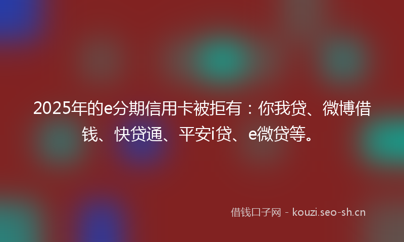 2025年的e分期信用卡被拒有：你我贷、微博借钱、快贷通、平安i贷、e微贷等。