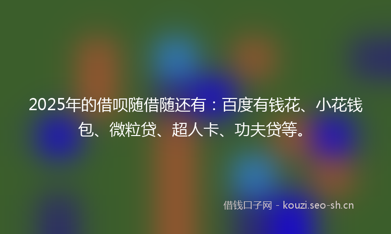 2025年的借呗随借随还有：百度有钱花、小花钱包、微粒贷、超人卡、功夫贷等。