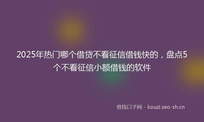 2025年热门哪个借贷不看征信借钱快的，盘点5个不看征信小额借钱的软件