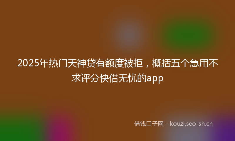 2025年热门天神贷有额度被拒，概括五个急用不求评分快借无忧的app