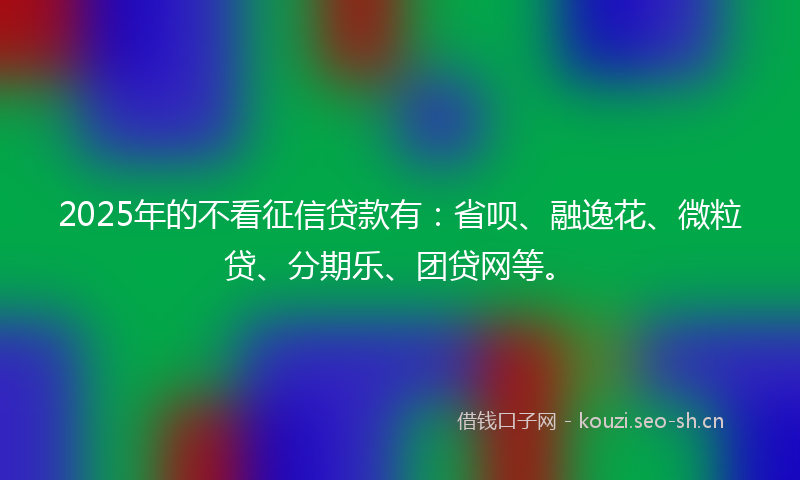 2025年的不看征信贷款有：省呗、融逸花、微粒贷、分期乐、团贷网等。
