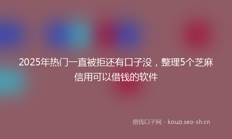 2025年热门一直被拒还有口子没，整理5个芝麻信用可以借钱的软件