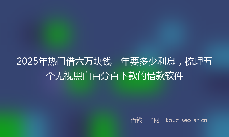 2025年热门借六万块钱一年要多少利息，梳理五个无视黑白百分百下款的借款软件