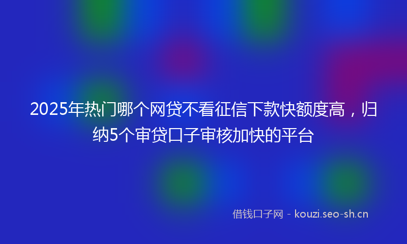 2025年热门哪个网贷不看征信下款快额度高，归纳5个审贷口子审核加快的平台
