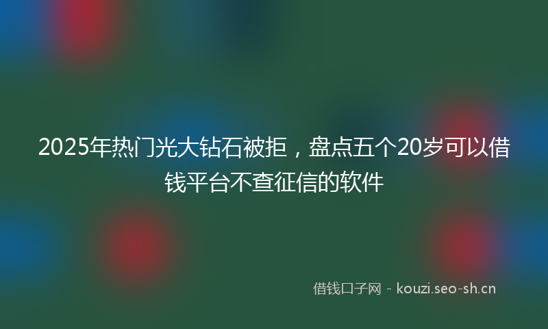 2025年热门光大钻石被拒，盘点五个20岁可以借钱平台不查征信的软件