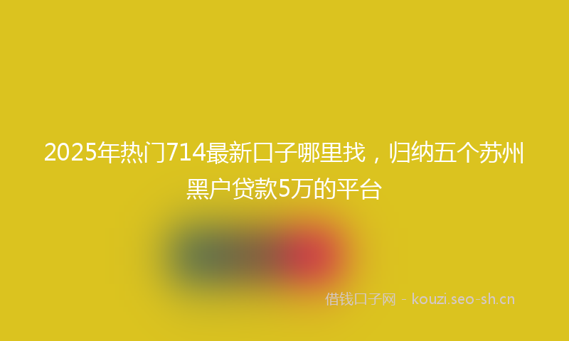 2025年热门714最新口子哪里找，归纳五个苏州黑户贷款5万的平台