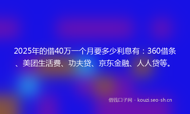 2025年的借40万一个月要多少利息有：360借条、美团生活费、功夫贷、京东金融、人人贷等。