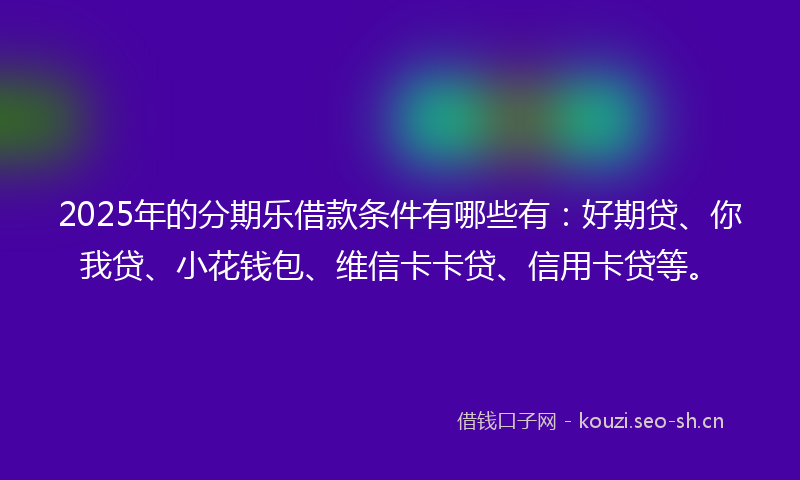 2025年的分期乐借款条件有哪些有：好期贷、你我贷、小花钱包、维信卡卡贷、信用卡贷等。