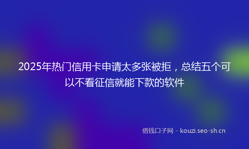 2025年热门信用卡申请太多张被拒，总结五个可以不看征信就能下款的软件
