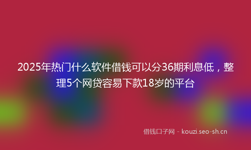 2025年热门什么软件借钱可以分36期利息低，整理5个网贷容易下款18岁的平台