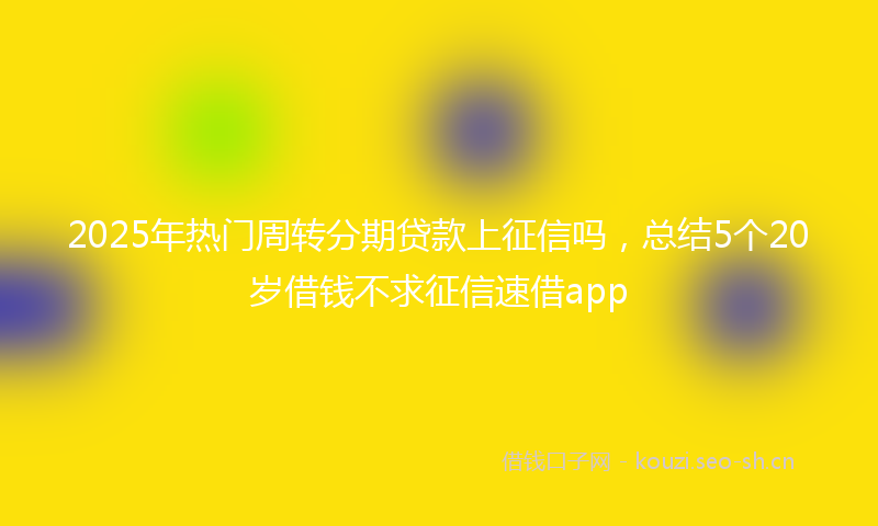 2025年热门周转分期贷款上征信吗，总结5个20岁借钱不求征信速借app