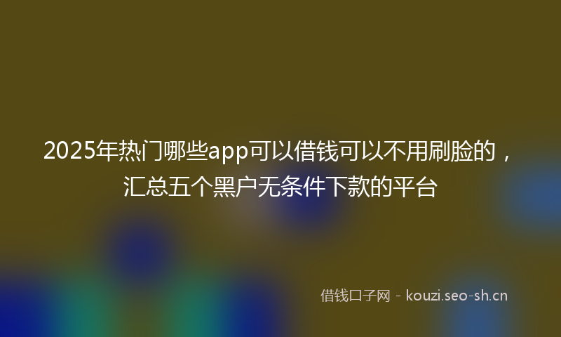 2025年热门哪些app可以借钱可以不用刷脸的，汇总五个黑户无条件下款的平台