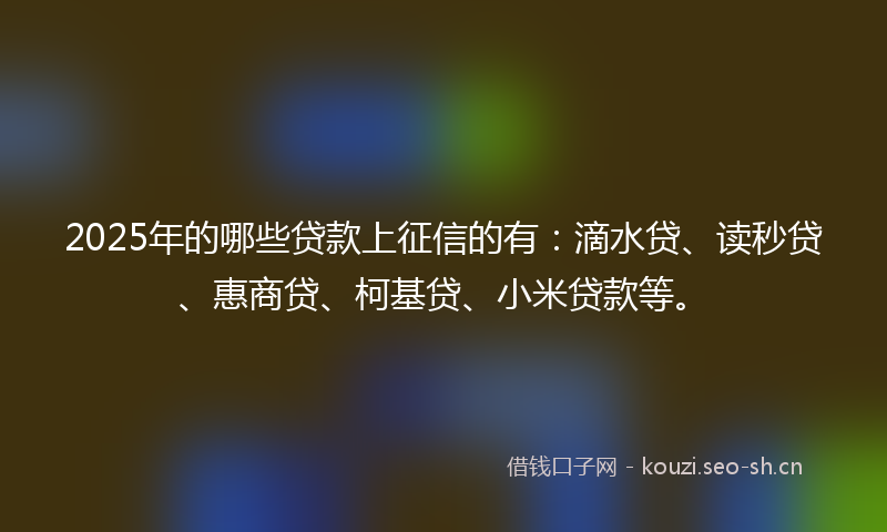 2025年的哪些贷款上征信的有：滴水贷、读秒贷、惠商贷、柯基贷、小米贷款等。