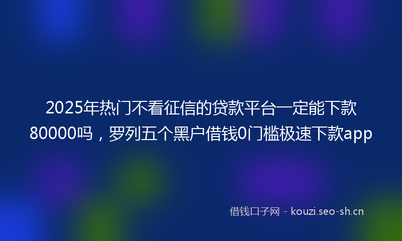 2025年热门不看征信的贷款平台一定能下款80000吗，罗列五个黑户借钱0门槛极速下款app