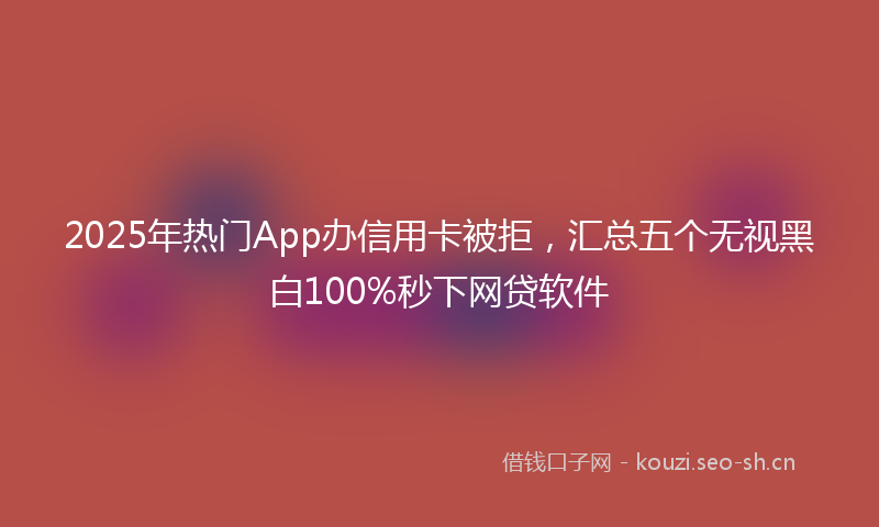 2025年热门App办信用卡被拒，汇总五个无视黑白100%秒下网贷软件