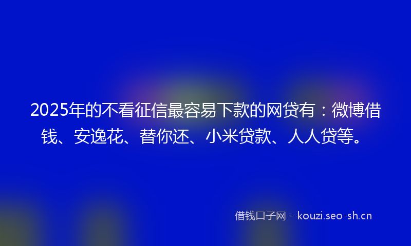 2025年的不看征信最容易下款的网贷有：微博借钱、安逸花、替你还、小米贷款、人人贷等。