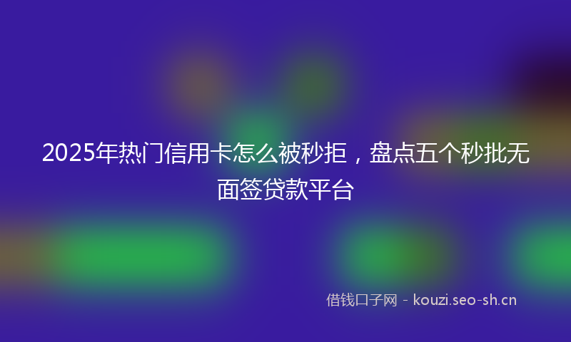 2025年热门信用卡怎么被秒拒，盘点五个秒批无面签贷款平台
